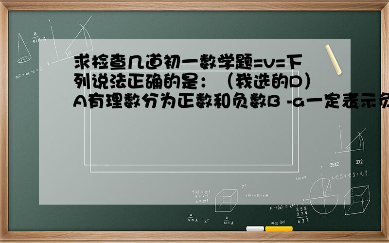 求检查几道初一数学题=v=下列说法正确的是：（我选的D）A有理数分为正数和负数B -a一定表示负数C 正整数，正分数，负分数，负整数统称为有理数D 有理数包括整数和分数下列说法正确的是