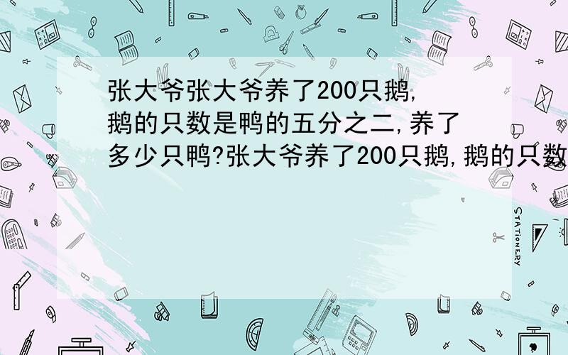 张大爷张大爷养了200只鹅,鹅的只数是鸭的五分之二,养了多少只鸭?张大爷养了200只鹅,鹅的只数1、张大爷养了200只鹅,鹅的只数是鸭的五分之二,养了多少只鸭?2、张大爷养了200只鹅,鹅的只数比