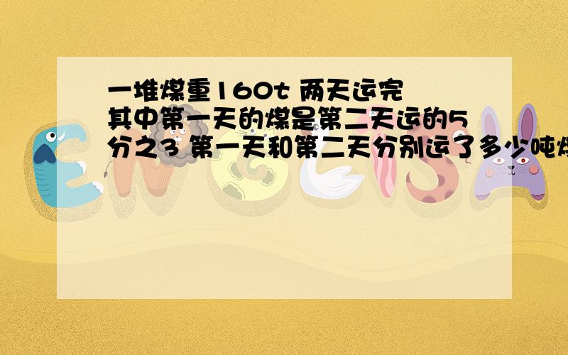 一堆煤重160t 两天运完 其中第一天的煤是第二天运的5分之3 第一天和第二天分别运了多少吨煤 急