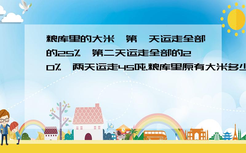 粮库里的大米,第一天运走全部的25%,第二天运走全部的20%,两天运走45吨.粮库里原有大米多少吨?