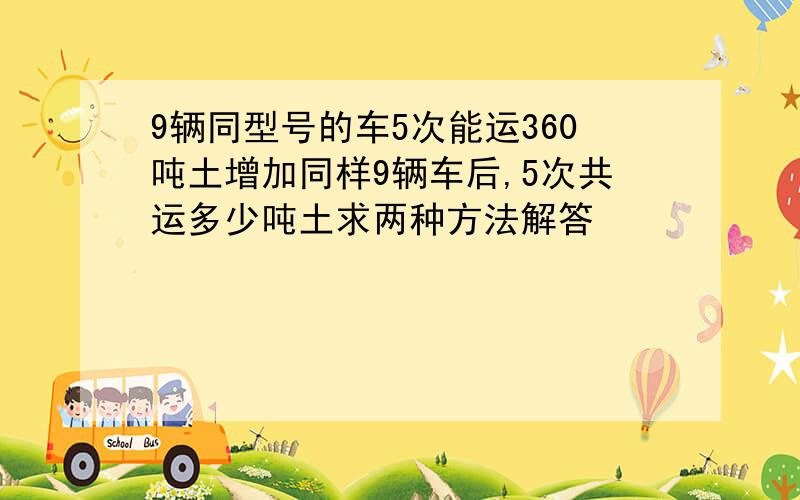 9辆同型号的车5次能运360吨土增加同样9辆车后,5次共运多少吨土求两种方法解答