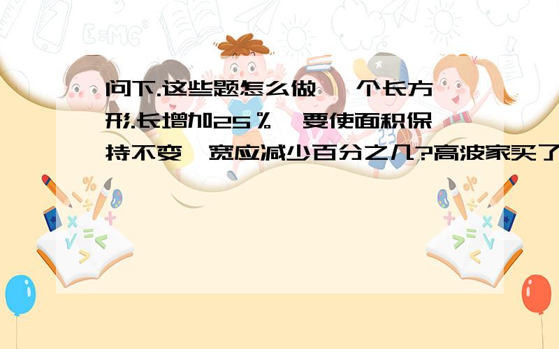 问下.这些题怎么做 一个长方形.长增加25％,要使面积保持不变,宽应减少百分之几?高波家买了2000元建设债券,定期5年,到时一共能去取出本息2786元.这种债券的年利率是多少第一个答案：20％