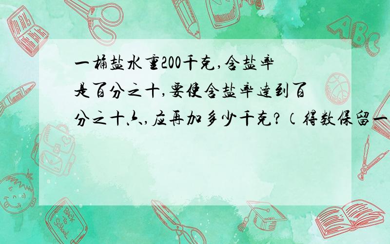 一桶盐水重200千克,含盐率是百分之十,要使含盐率达到百分之十六,应再加多少千克?（得数保留一位小数）