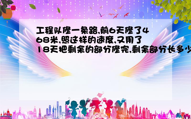 工程队修一条路,前6天修了468米,照这样的速度,又用了18天把剩余的部分修完,剩余部分长多少米?这条路全长多少米?用解比例的知识解决.