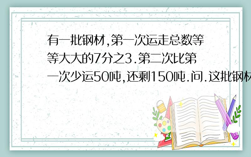 有一批钢材,第一次运走总数等等大大的7分之3.第二次比第一次少运50吨,还剩150吨.问.这批钢材共有多少吨