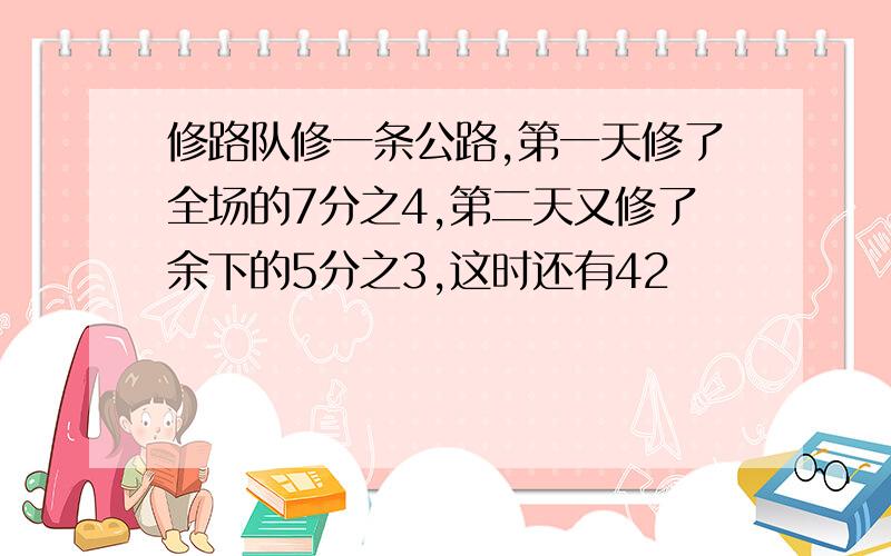 修路队修一条公路,第一天修了全场的7分之4,第二天又修了余下的5分之3,这时还有42