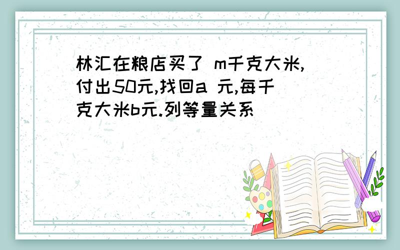 林汇在粮店买了 m千克大米,付出50元,找回a 元,每千克大米b元.列等量关系