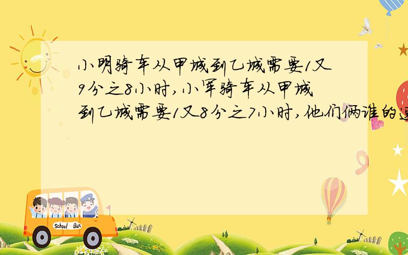 小明骑车从甲城到乙城需要1又9分之8小时,小军骑车从甲城到乙城需要1又8分之7小时,他们俩谁的速度快?