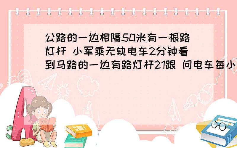 公路的一边相隔50米有一根路灯杆 小军乘无轨电车2分钟看到马路的一边有路灯杆21跟 问电车每小时行多少千米