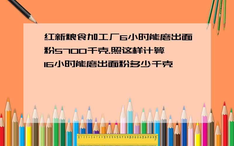 红新粮食加工厂6小时能磨出面粉5700千克.照这样计算,16小时能磨出面粉多少千克