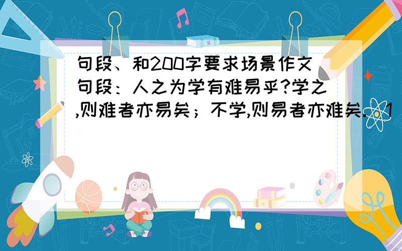 句段、和200字要求场景作文句段：人之为学有难易乎?学之,则难者亦易矣；不学,则易者亦难矣.（1）翻译成白话文：（2）举一个例子来说明这个道理200字作文：如果有人不赞同“能者为师',