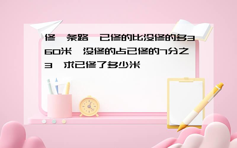 修一条路,已修的比没修的多360米,没修的占已修的7分之3,求已修了多少米