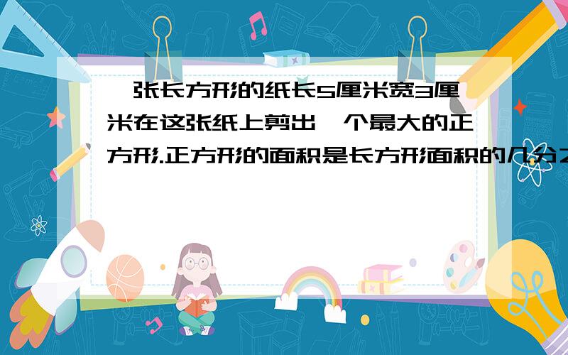 一张长方形的纸长5厘米宽3厘米在这张纸上剪出一个最大的正方形.正方形的面积是长方形面积的几分之几?又快又好的加100分!