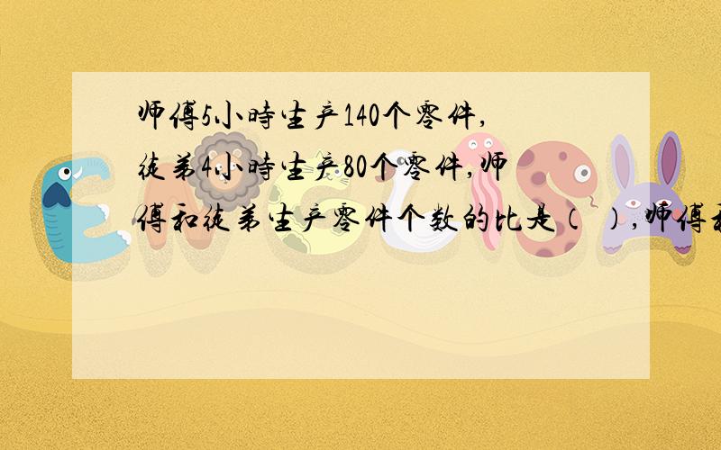 师傅5小时生产140个零件,徒弟4小时生产80个零件,师傅和徒弟生产零件个数的比是（ ）,师傅和徒弟每小时生产零件个数的比是（ ）,师傅和徒弟所用时间的比是（ ）,师徒工作效率的比是（ ）