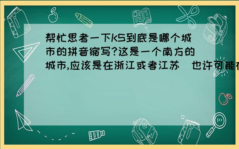 帮忙思考一下KS到底是哪个城市的拼音缩写?这是一个南方的城市,应该是在浙江或者江苏（也许可能在这两个省的周边）.最重要的一点是：绝对不是杭州、南京等同一级别的市,我指的是这些