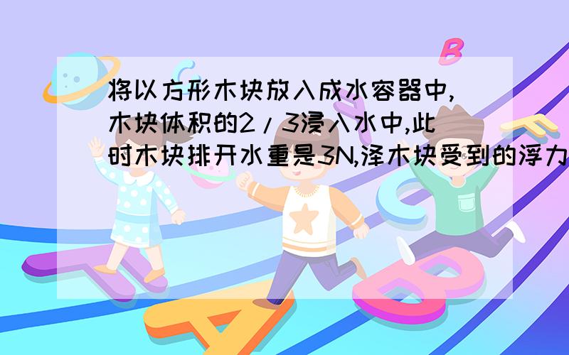 将以方形木块放入成水容器中,木块体积的2/3浸入水中,此时木块排开水重是3N,泽木块受到的浮力是（ ）,｛接上题｝木材快的密度是（ ）,在在木块上放一铁块,刚好是木块全部进入水中,则放