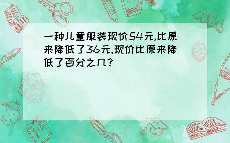 一种儿童服装现价54元,比原来降低了36元.现价比原来降低了百分之几?