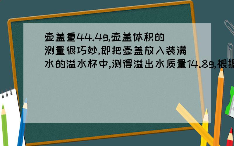 壶盖重44.4g,壶盖体积的测量很巧妙,即把壶盖放入装满水的溢水杯中,测得溢出水质量14.8g,根据数据完成问题       (1)算出这种材料的密度. (2)若测得整个空茶壶的质量为159g,则该茶壶所用材料的