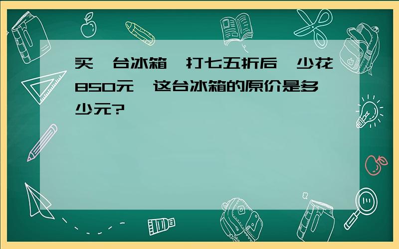 买一台冰箱,打七五折后,少花850元,这台冰箱的原价是多少元?