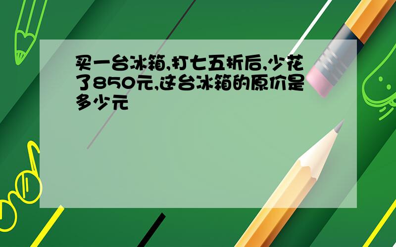 买一台冰箱,打七五折后,少花了850元,这台冰箱的原价是多少元