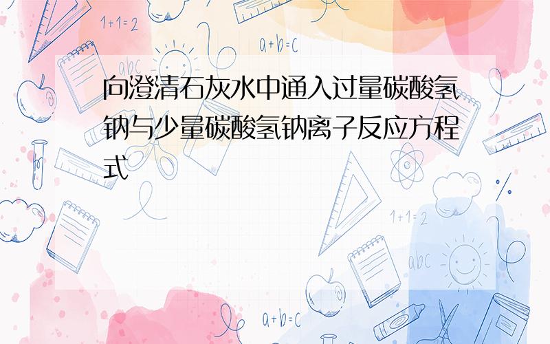 向澄清石灰水中通入过量碳酸氢钠与少量碳酸氢钠离子反应方程式