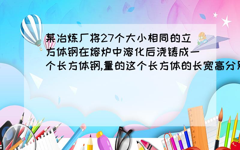 某冶炼厂将27个大小相同的立方体钢在熔炉中溶化后浇铸成一个长方体钢,量的这个长方体的长宽高分别为80,16,和40村民,求原来每个立方体钢的长结果保留一位小数