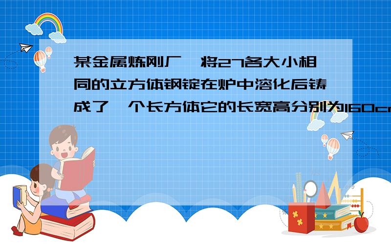 某金属炼刚厂,将27各大小相同的立方体钢锭在炉中溶化后铸成了一个长方体它的长宽高分别为160cm,80cm,40cm