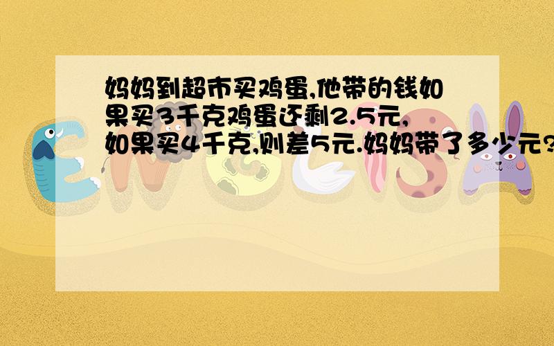 妈妈到超市买鸡蛋,他带的钱如果买3千克鸡蛋还剩2.5元,如果买4千克,则差5元.妈妈带了多少元?用方程解