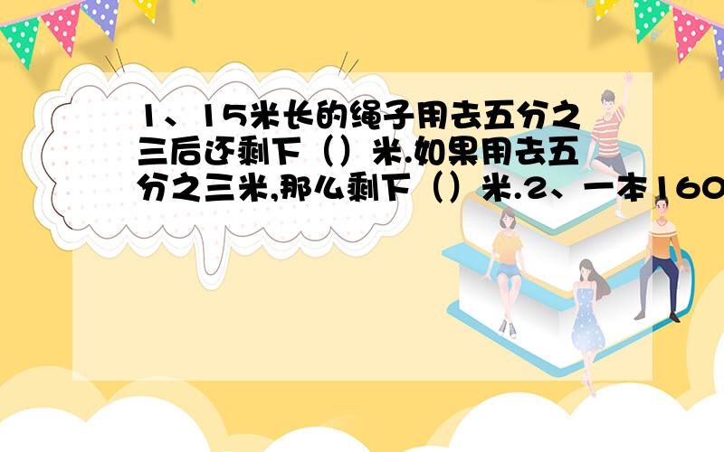 1、15米长的绳子用去五分之三后还剩下（）米.如果用去五分之三米,那么剩下（）米.2、一本160页的书,第一天看了40页,第二天看了余下的五分之一,第三天要从（）页开始看.3、一条路全场480