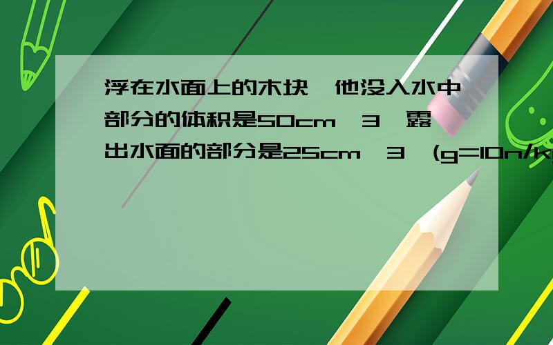 浮在水面上的木块,他没入水中部分的体积是50cm^3,露出水面的部分是25cm^3,(g=10n/kg)求：①木块受到的浮力是多大?②木块的密度是多大?