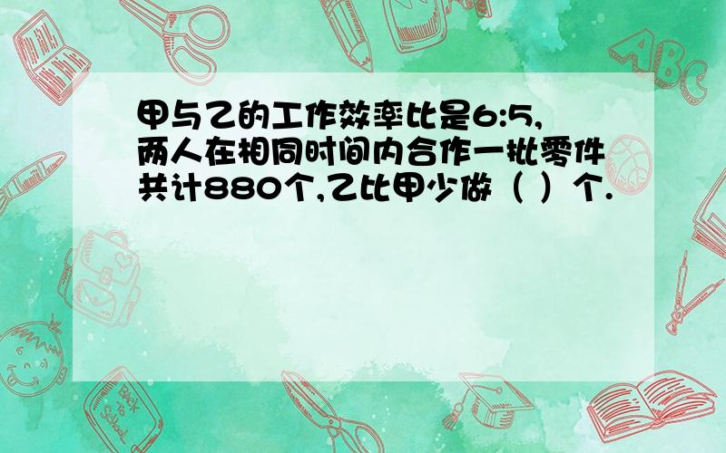 甲与乙的工作效率比是6:5,两人在相同时间内合作一批零件共计880个,乙比甲少做（ ）个.