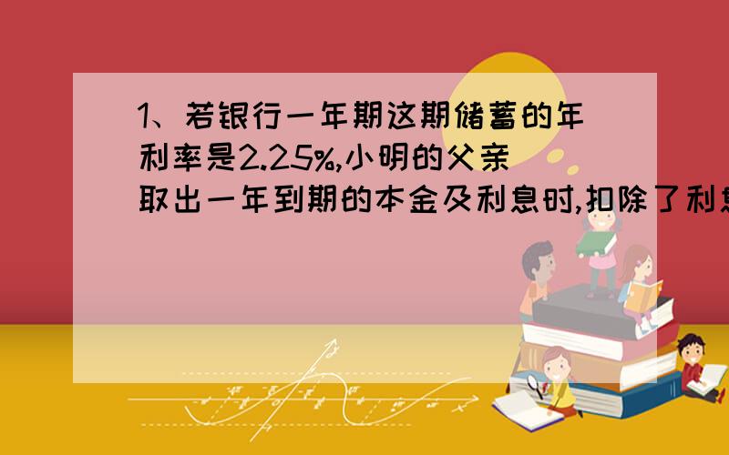 1、若银行一年期这期储蓄的年利率是2.25%,小明的父亲取出一年到期的本金及利息时,扣除了利息税27元.问小明的父亲存入的本金是多少元?（利息税率20%）