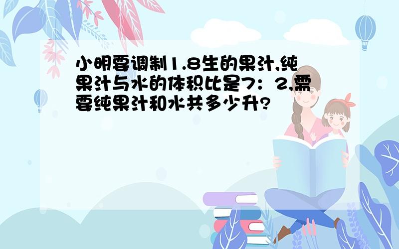 小明要调制1.8生的果汁,纯果汁与水的体积比是7：2,需要纯果汁和水共多少升?