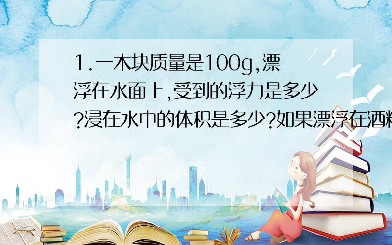 1.一木块质量是100g,漂浮在水面上,受到的浮力是多少?浸在水中的体积是多少?如果漂浮在酒精面上受到的浮力是多少?浸在酒精中的体积是多少?酒精密度=0.8×10三次幂kg/m立方2.质量为24g的木块