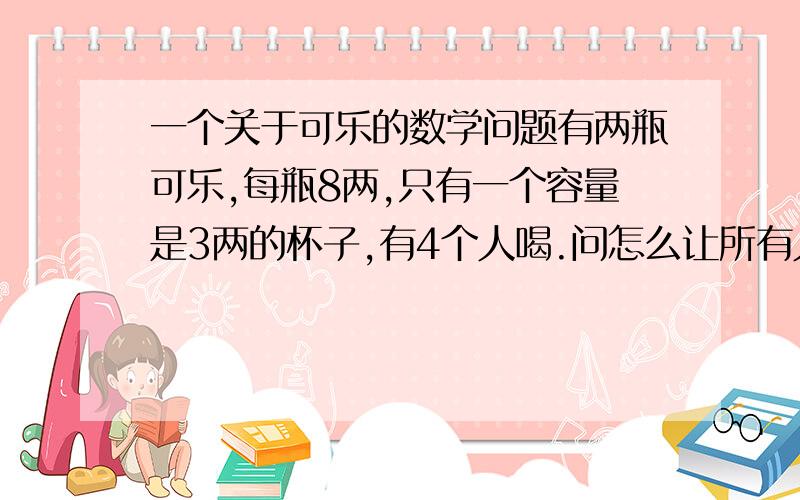 一个关于可乐的数学问题有两瓶可乐,每瓶8两,只有一个容量是3两的杯子,有4个人喝.问怎么让所有人都知道每人喝了4两可乐?