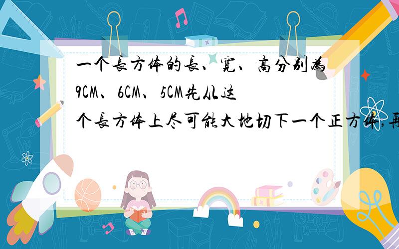 一个长方体的长、宽、高分别为9CM、6CM、5CM先从这个长方体上尽可能大地切下一个正方体,再从剩余部分尽可能大地切下一个正方体,最后再从第二次的剩余部分上尽可能大地切下一个正方体,