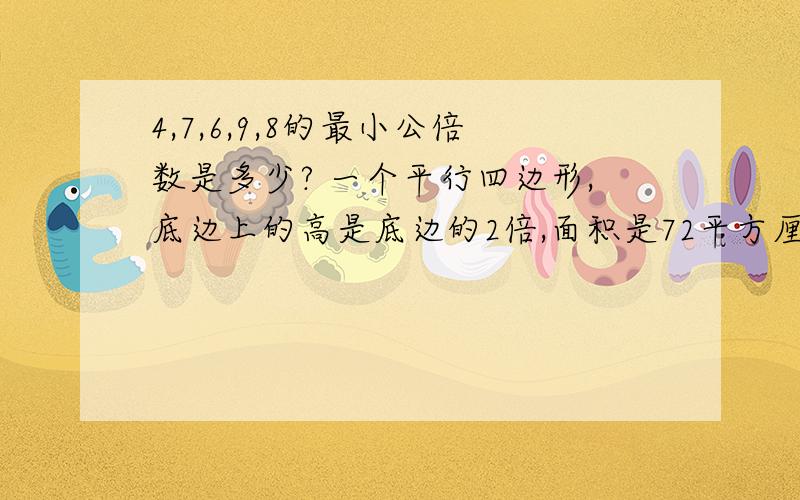 4,7,6,9,8的最小公倍数是多少? 一个平行四边形,底边上的高是底边的2倍,面积是72平方厘米则底边为（   ）cm,高为（    ）cm.