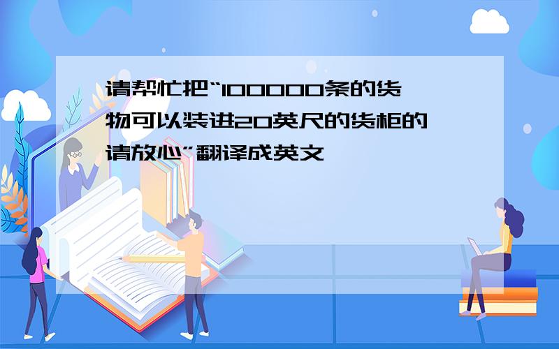 请帮忙把“100000条的货物可以装进20英尺的货柜的,请放心”翻译成英文,