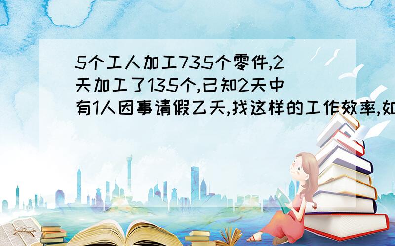 5个工人加工735个零件,2天加工了135个,已知2天中有1人因事请假乙天,找这样的工作效率,如果以后几天无人请假,还需几天才能完成任务?