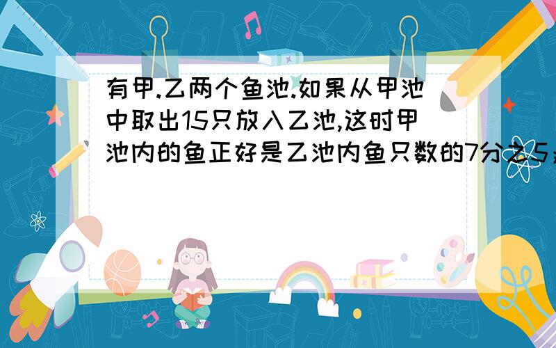 有甲.乙两个鱼池.如果从甲池中取出15只放入乙池,这时甲池内的鱼正好是乙池内鱼只数的7分之5；如果从乙