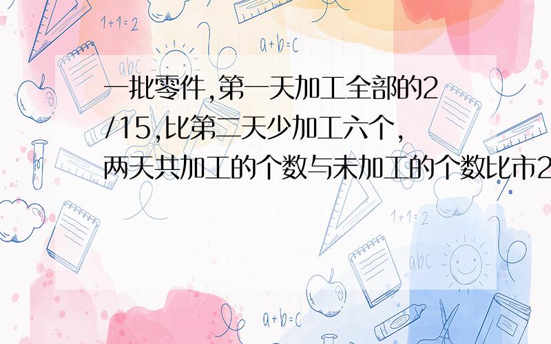 一批零件,第一天加工全部的2/15,比第二天少加工六个,两天共加工的个数与未加工的个数比市2：3,这批零件共有多少个?