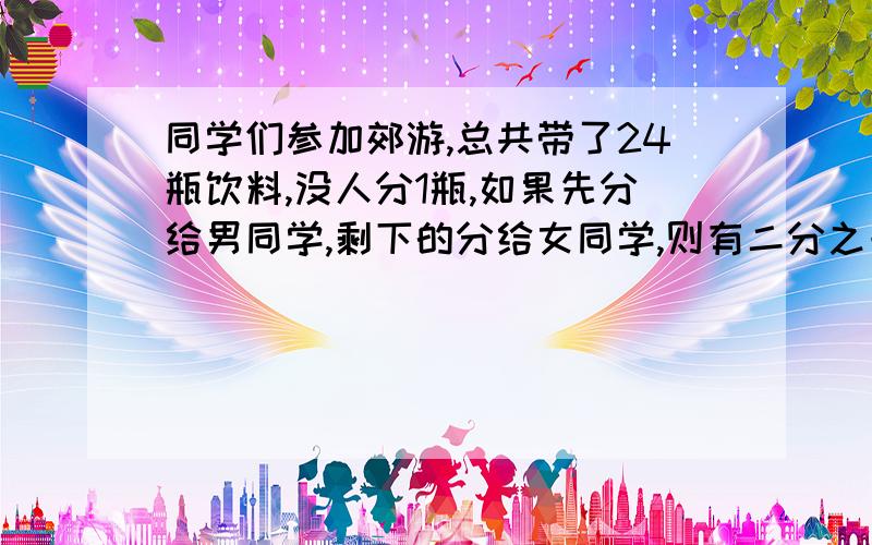 同学们参加郊游,总共带了24瓶饮料,没人分1瓶,如果先分给男同学,剩下的分给女同学,则有二分之一的女同小明为参加郊游的同学买来24瓶饮料,每人分一瓶,若先分给男同学,剩下的分给女同学,