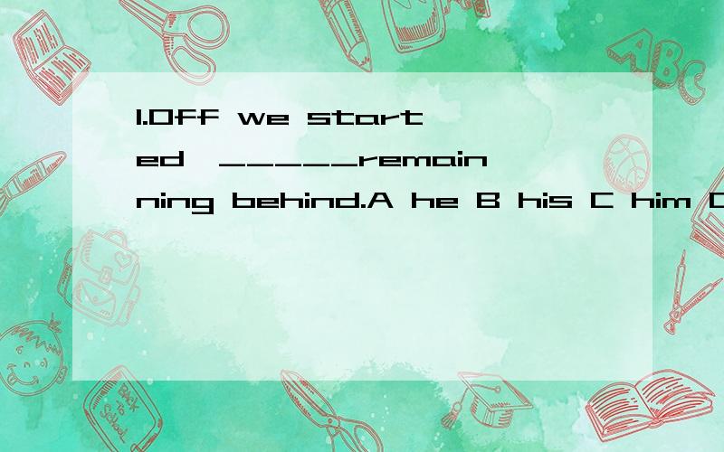 1.Off we started,_____remainning behind.A he B his C him D he's2.There _____no water here,we had to go to another place.A had B was C being D having3._____out of the classroom,my teacher went in.A while coming B When coming C on coming D As I came 4.