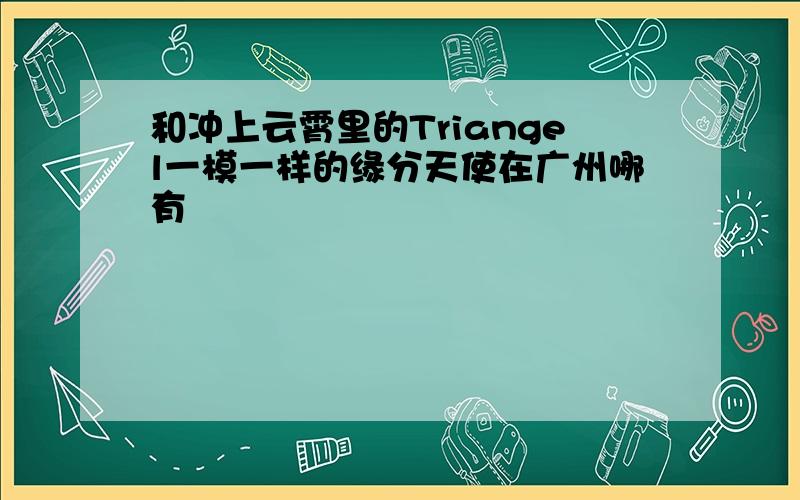 和冲上云霄里的Triangel一模一样的缘分天使在广州哪有