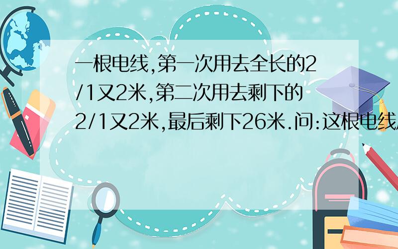 一根电线,第一次用去全长的2/1又2米,第二次用去剩下的2/1又2米,最后剩下26米.问:这根电线原来多少米?