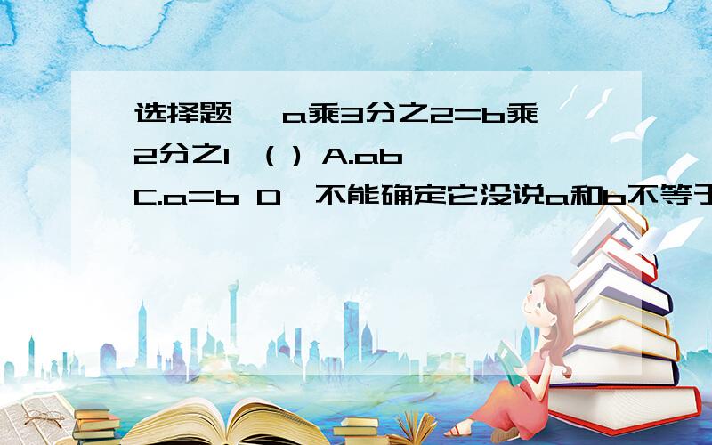 选择题, a乘3分之2=b乘2分之1,( ) A.ab C.a=b D,不能确定它没说a和b不等于0如果有答案请说明原因,是选择题......