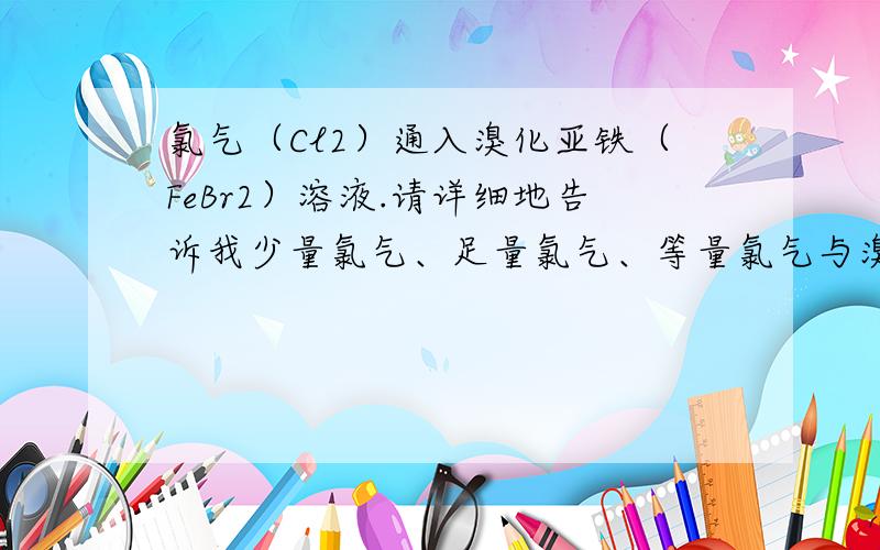 氯气（Cl2）通入溴化亚铁（FeBr2）溶液.请详细地告诉我少量氯气、足量氯气、等量氯气与溴化亚铁（FeBr2）溶液的反应方程式~怎样反应?为什么要那样反应?少量足量等量有什么区别?为什么方