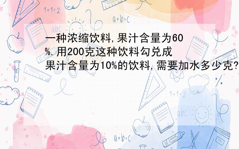 一种浓缩饮料,果汁含量为60%.用200克这种饮料勾兑成果汁含量为10%的饮料,需要加水多少克?请快一点回答对的算式.过程以及得数 明天上学要用拜托高人了