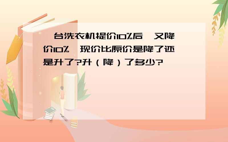 一台洗衣机提价10%后,又降价10%,现价比原价是降了还是升了?升（降）了多少?