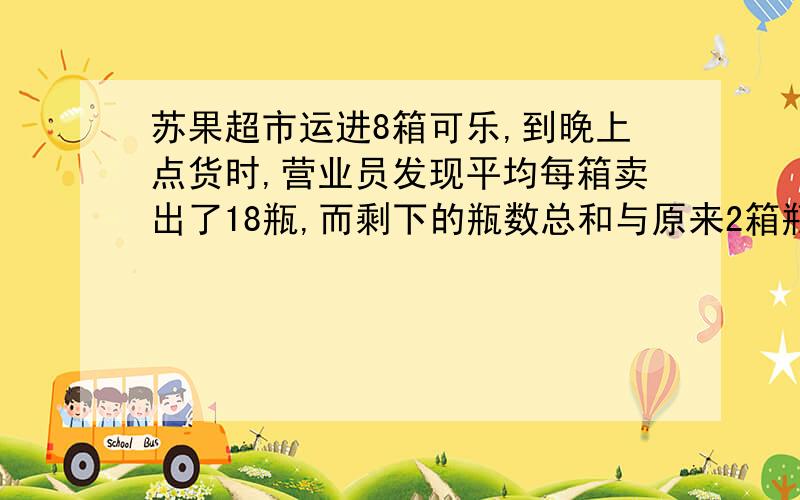 苏果超市运进8箱可乐,到晚上点货时,营业员发现平均每箱卖出了18瓶,而剩下的瓶数总和与原来2箱瓶数相等